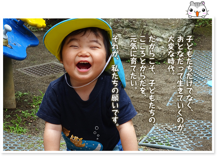 子どもたちだけでなく、おとなだって生きていくのが、大変な時代。だからこそ、子どもたちの、こころとからだを、元気に育てたい。それが、私たちの願いです。